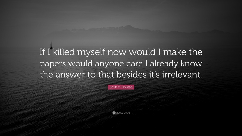 Scott C. Holstad Quote: “If I killed myself now would I make the papers would anyone care I already know the answer to that besides it’s irrelevant.”