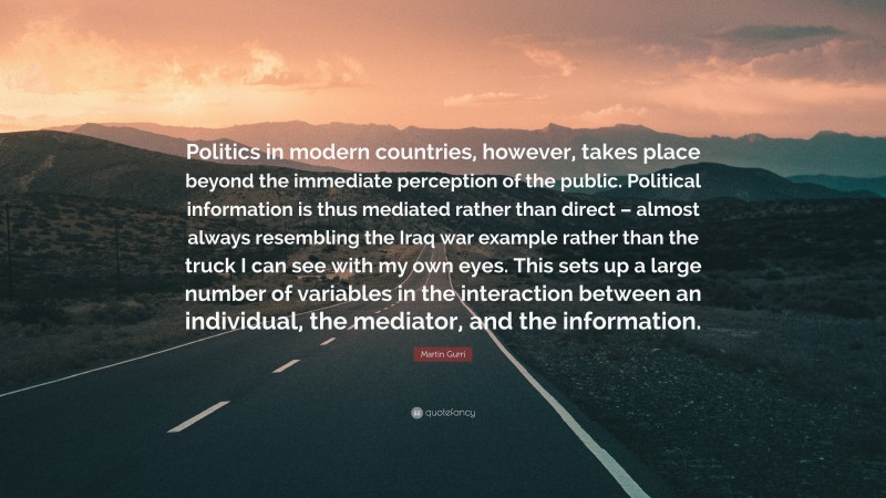 Martin Gurri Quote: “Politics in modern countries, however, takes place beyond the immediate perception of the public. Political information is thus mediated rather than direct – almost always resembling the Iraq war example rather than the truck I can see with my own eyes. This sets up a large number of variables in the interaction between an individual, the mediator, and the information.”