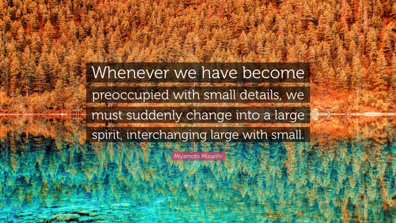 Miyamoto Musashi Quote: “Whenever we have become preoccupied with small details, we must suddenly change into a large spirit, interchanging large with small.”