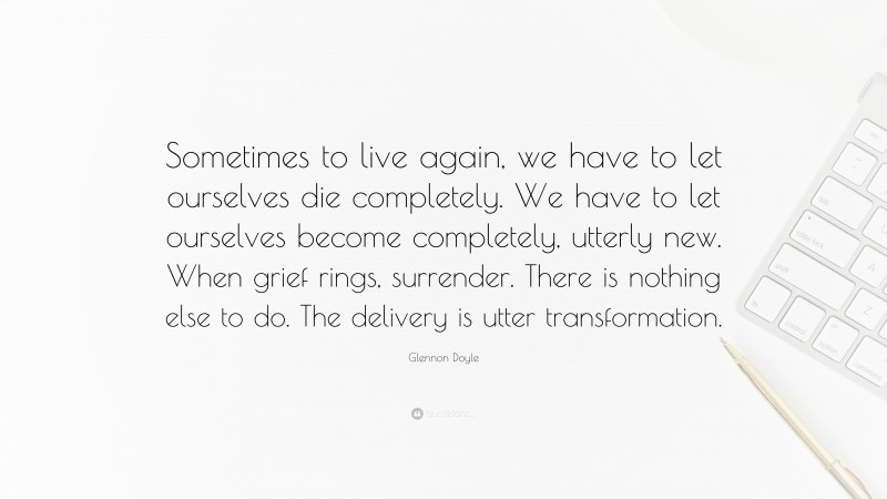 Glennon Doyle Quote: “Sometimes to live again, we have to let ourselves die completely. We have to let ourselves become completely, utterly new. When grief rings, surrender. There is nothing else to do. The delivery is utter transformation.”