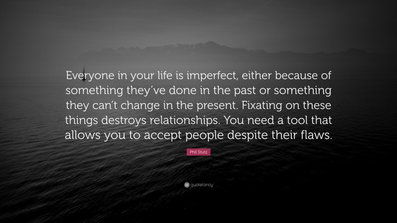 Phil Stutz Quote: “Everyone in your life is imperfect, either because of something they’ve done in the past or something they can’t change in the present. Fixating on these things destroys relationships. You need a tool that allows you to accept people despite their flaws.”