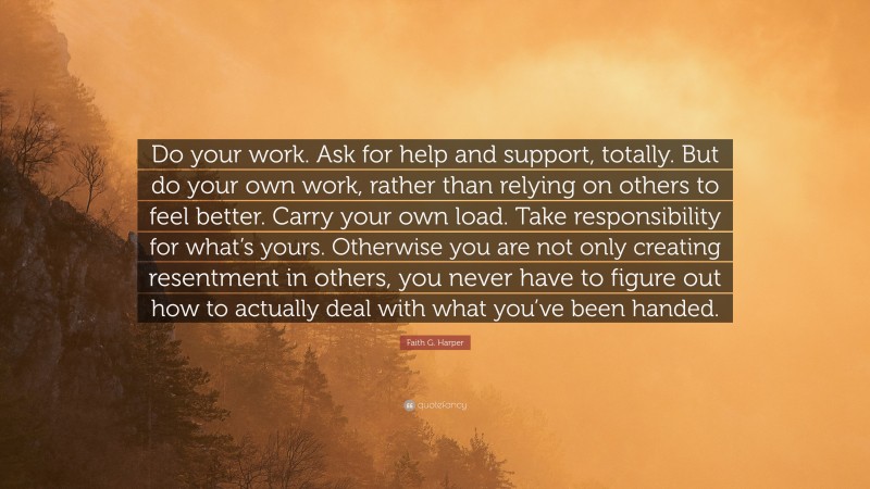 Faith G. Harper Quote: “Do your work. Ask for help and support, totally. But do your own work, rather than relying on others to feel better. Carry your own load. Take responsibility for what’s yours. Otherwise you are not only creating resentment in others, you never have to figure out how to actually deal with what you’ve been handed.”