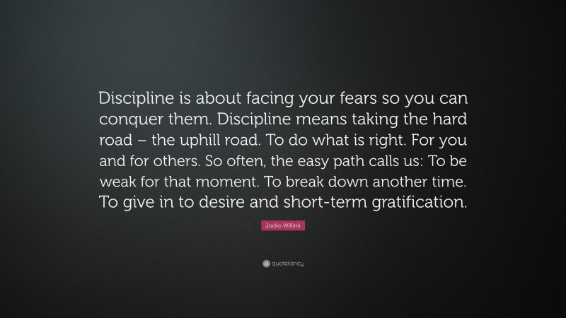 Jocko Willink Quote: “Discipline is about facing your fears so you can conquer them. Discipline means taking the hard road – the uphill road. To do what is right. For you and for others. So often, the easy path calls us: To be weak for that moment. To break down another time. To give in to desire and short-term gratification.”