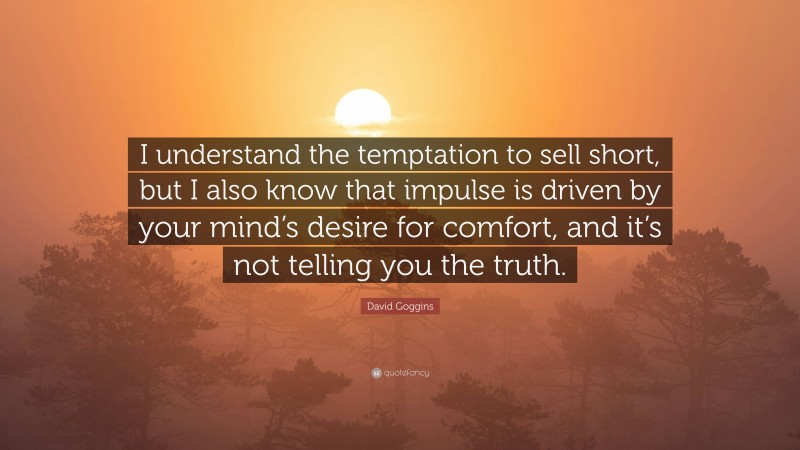David Goggins Quote: “I understand the temptation to sell short, but I also know that impulse is driven by your mind’s desire for comfort, and it’s not telling you the truth.”