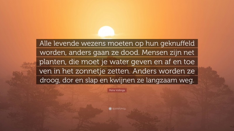 Petra Vollinga Quote: “Alle levende wezens moeten op hun geknuffeld worden, anders gaan ze dood. Mensen zijn net planten, die moet je water geven en af en toe ven in het zonnetje zetten. Anders worden ze droog, dor en slap en kwijnen ze langzaam weg.”