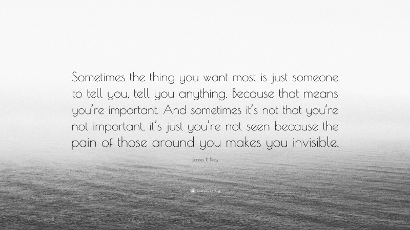 James R. Doty Quote: “Sometimes the thing you want most is just someone to tell you, tell you anything. Because that means you’re important. And sometimes it’s not that you’re not important, it’s just you’re not seen because the pain of those around you makes you invisible.”