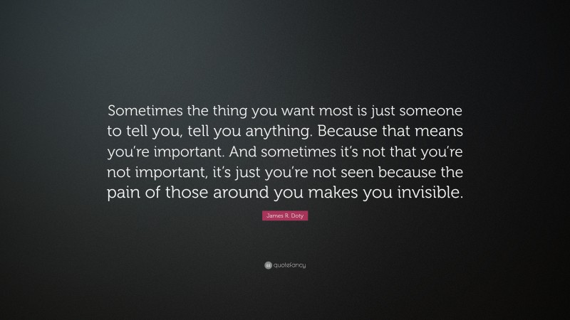 James R. Doty Quote: “Sometimes the thing you want most is just someone to tell you, tell you anything. Because that means you’re important. And sometimes it’s not that you’re not important, it’s just you’re not seen because the pain of those around you makes you invisible.”