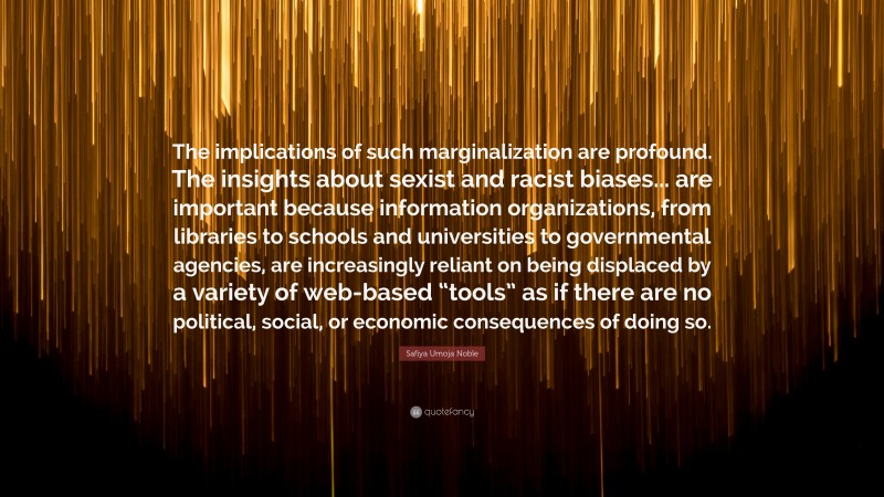 Safiya Umoja Noble Quote: “The implications of such marginalization are profound. The insights about sexist and racist biases... are important because information organizations, from libraries to schools and universities to governmental agencies, are increasingly reliant on being displaced by a variety of web-based “tools” as if there are no political, social, or economic consequences of doing so.”