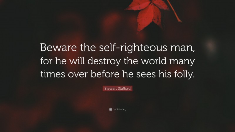 Stewart Stafford Quote: “Beware the self-righteous man, for he will destroy the world many times over before he sees his folly.”