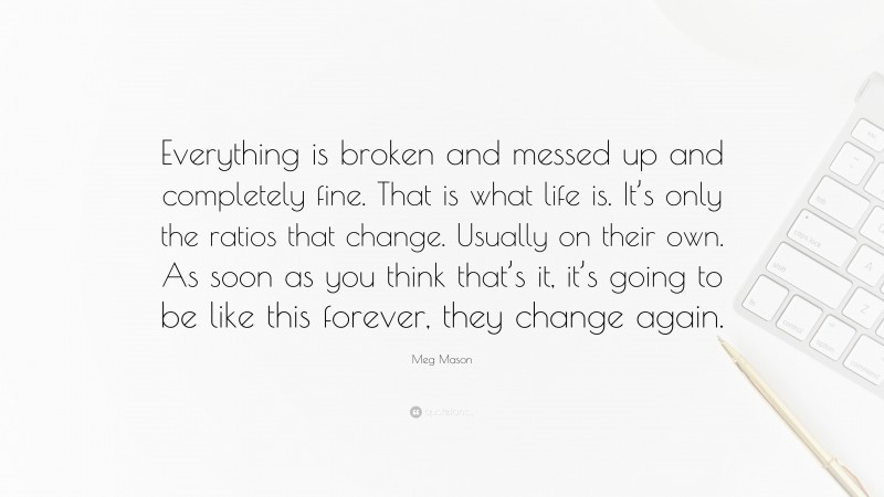 Meg Mason Quote: “Everything is broken and messed up and completely fine. That is what life is. It’s only the ratios that change. Usually on their own. As soon as you think that’s it, it’s going to be like this forever, they change again.”