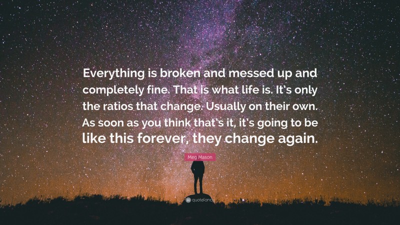 Meg Mason Quote: “Everything is broken and messed up and completely fine. That is what life is. It’s only the ratios that change. Usually on their own. As soon as you think that’s it, it’s going to be like this forever, they change again.”