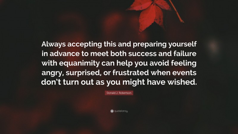 Donald J. Robertson Quote: “Always accepting this and preparing yourself in advance to meet both success and failure with equanimity can help you avoid feeling angry, surprised, or frustrated when events don’t turn out as you might have wished.”