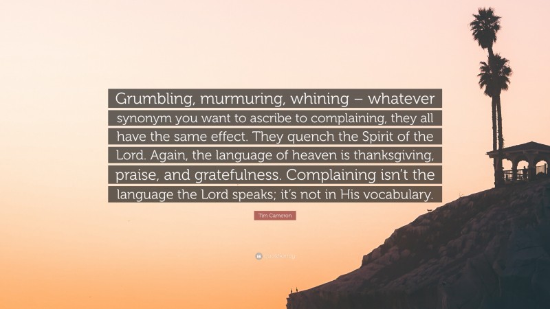 Tim Cameron Quote: “Grumbling, murmuring, whining – whatever synonym you want to ascribe to complaining, they all have the same effect. They quench the Spirit of the Lord. Again, the language of heaven is thanksgiving, praise, and gratefulness. Complaining isn’t the language the Lord speaks; it’s not in His vocabulary.”