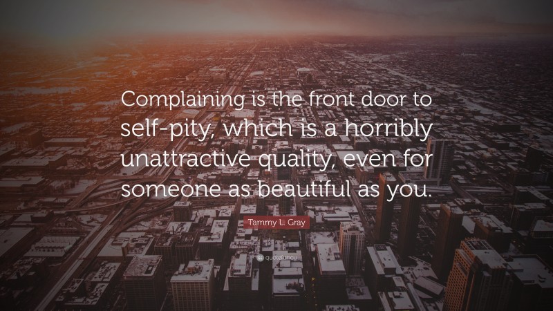Tammy L. Gray Quote: “Complaining is the front door to self-pity, which is a horribly unattractive quality, even for someone as beautiful as you.”