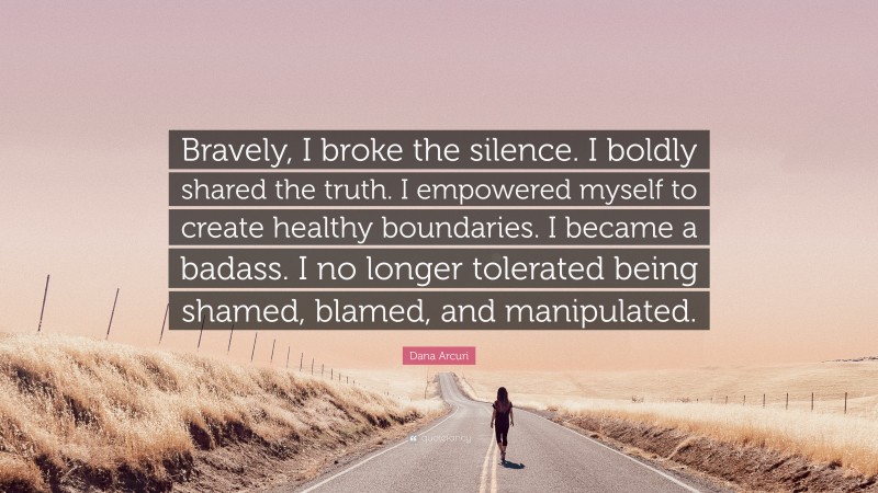 Dana Arcuri Quote: “Bravely, I broke the silence. I boldly shared the truth. I empowered myself to create healthy boundaries. I became a badass. I no longer tolerated being shamed, blamed, and manipulated.”