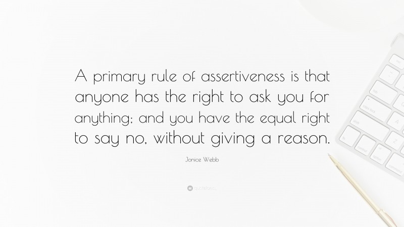 Jonice Webb Quote: “A primary rule of assertiveness is that anyone has the right to ask you for anything; and you have the equal right to say no, without giving a reason.”