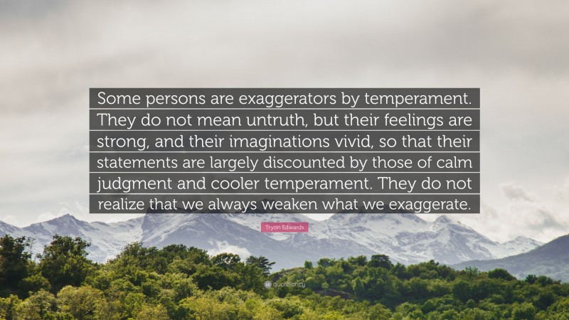 Tryon Edwards Quote: “Some persons are exaggerators by temperament. They do not mean untruth, but their feelings are strong, and their imaginations vivid, so that their statements are largely discounted by those of calm judgment and cooler temperament. They do not realize that we always weaken what we exaggerate.”
