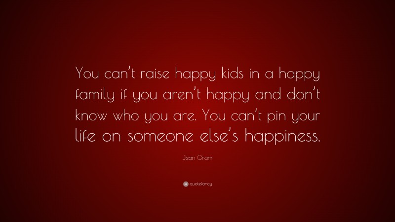 Jean Oram Quote: “You can’t raise happy kids in a happy family if you aren’t happy and don’t know who you are. You can’t pin your life on someone else’s happiness.”