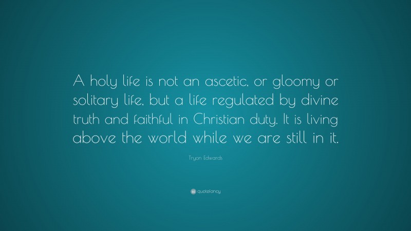 Tryon Edwards Quote: “A holy life is not an ascetic, or gloomy or solitary life, but a life regulated by divine truth and faithful in Christian duty. It is living above the world while we are still in it.”