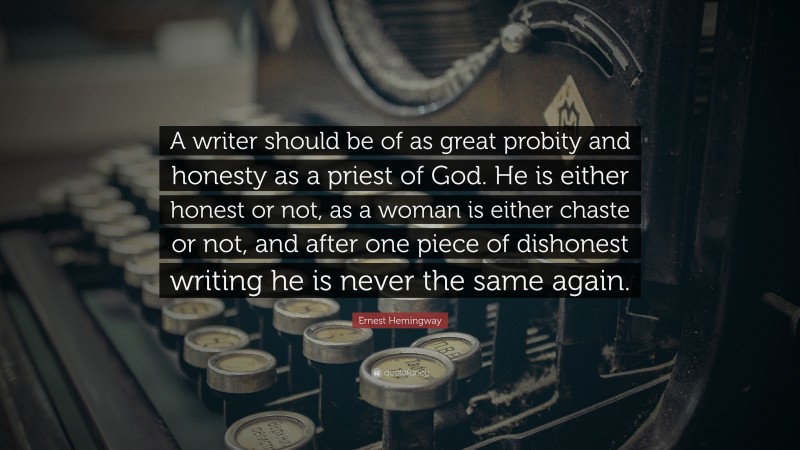 Ernest Hemingway Quote: “A writer should be of as great probity and honesty as a priest of God. He is either honest or not, as a woman is either chaste or not, and after one piece of dishonest writing he is never the same again.”