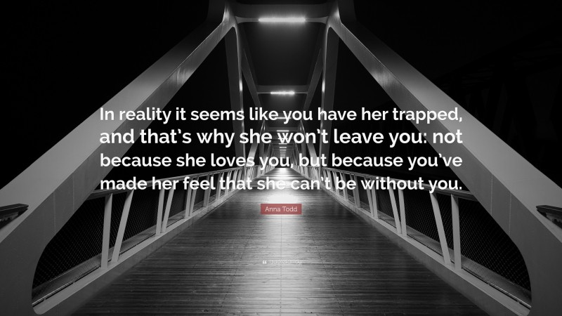 Anna Todd Quote: “In reality it seems like you have her trapped, and that’s why she won’t leave you: not because she loves you, but because you’ve made her feel that she can’t be without you.”