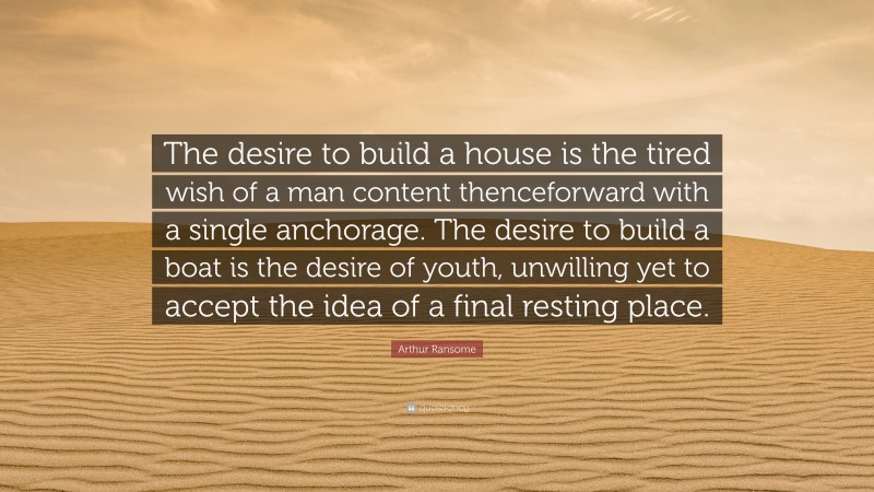 Arthur Ransome Quote: “The desire to build a house is the tired wish of a man content thenceforward with a single anchorage. The desire to build a boat is the desire of youth, unwilling yet to accept the idea of a final resting place.”