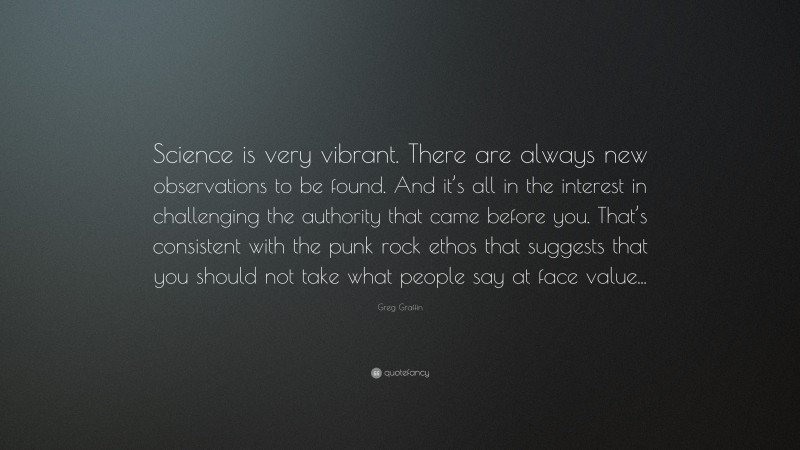 Greg Graffin Quote: “Science is very vibrant. There are always new observations to be found. And it’s all in the interest in challenging the authority that came before you. That’s consistent with the punk rock ethos that suggests that you should not take what people say at face value...”