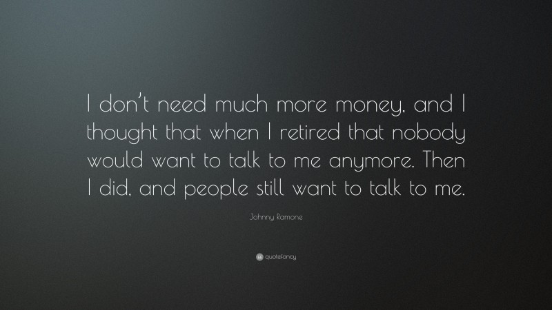 Johnny Ramone Quote: “I don’t need much more money, and I thought that when I retired that nobody would want to talk to me anymore. Then I did, and people still want to talk to me.”