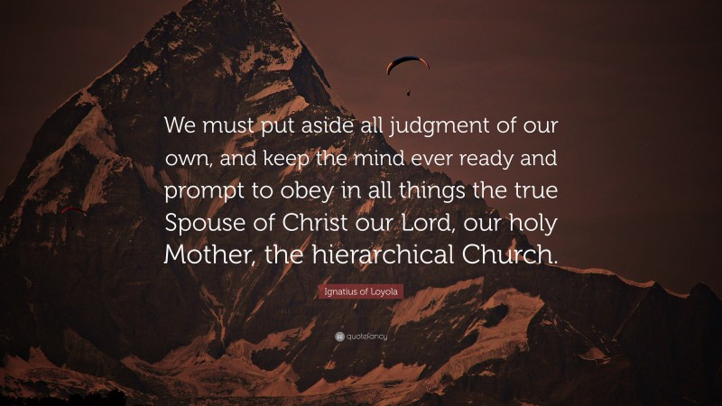 Ignatius of Loyola Quote: “We must put aside all judgment of our own, and keep the mind ever ready and prompt to obey in all things the true Spouse of Christ our Lord, our holy Mother, the hierarchical Church.”