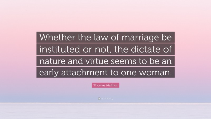 Thomas Malthus Quote: “Whether the law of marriage be instituted or not, the dictate of nature and virtue seems to be an early attachment to one woman.”