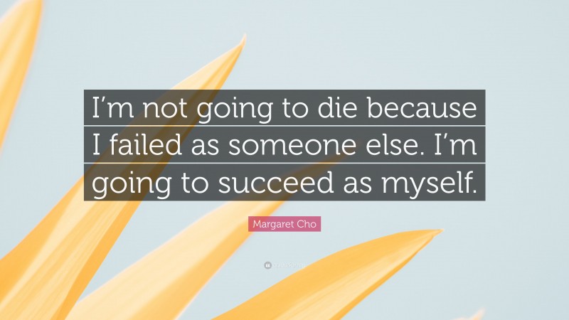Margaret Cho Quote: “I’m not going to die because I failed as someone else. I’m going to succeed as myself.”