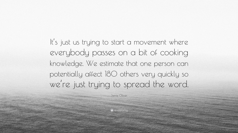Jamie Oliver Quote: “It’s just us trying to start a movement where everybody passes on a bit of cooking knowledge. We estimate that one person can potentially affect 180 others very quickly so we’re just trying to spread the word.”