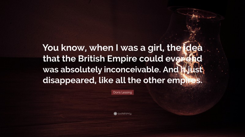 Doris Lessing Quote: “You know, when I was a girl, the idea that the British Empire could ever end was absolutely inconceivable. And it just disappeared, like all the other empires.”