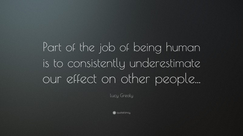 Lucy Grealy Quote: “Part of the job of being human is to consistently underestimate our effect on other people...”