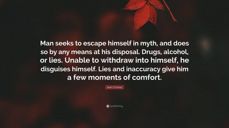 Jean Cocteau Quote: “Man seeks to escape himself in myth, and does so by any means at his disposal. Drugs, alcohol, or lies. Unable to withdraw into himself, he disguises himself. Lies and inaccuracy give him a few moments of comfort.”