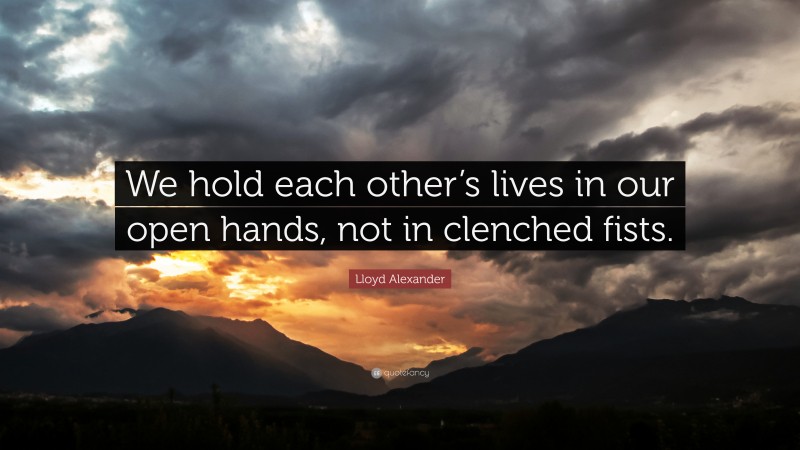 Lloyd Alexander Quote: “We hold each other’s lives in our open hands, not in clenched fists.”