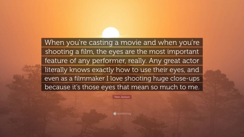 Peter Jackson Quote: “When you’re casting a movie and when you’re shooting a film, the eyes are the most important feature of any performer, really. Any great actor literally knows exactly how to use their eyes, and even as a filmmaker I love shooting huge close-ups because it’s those eyes that mean so much to me.”