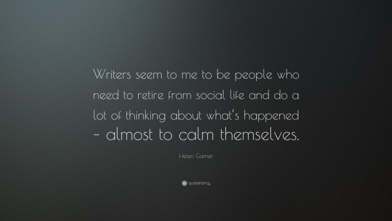 Helen Garner Quote: “Writers seem to me to be people who need to retire from social life and do a lot of thinking about what’s happened – almost to calm themselves.”