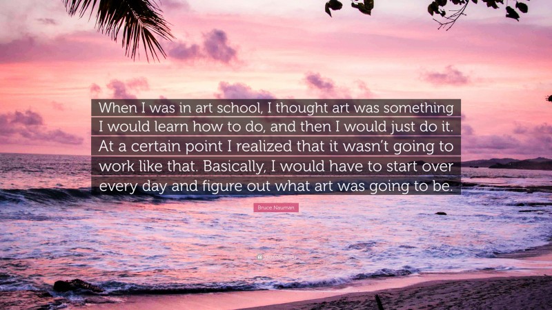 Bruce Nauman Quote: “When I was in art school, I thought art was something I would learn how to do, and then I would just do it. At a certain point I realized that it wasn’t going to work like that. Basically, I would have to start over every day and figure out what art was going to be.”