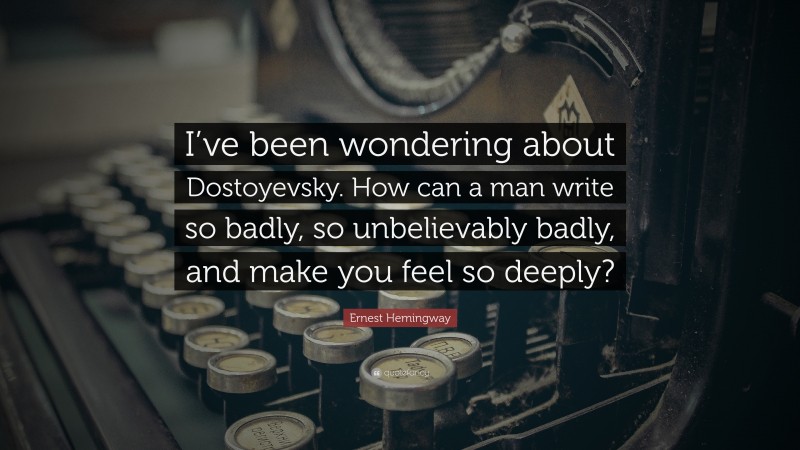 Ernest Hemingway Quote: “I’ve been wondering about Dostoyevsky. How can a man write so badly, so unbelievably badly, and make you feel so deeply?”