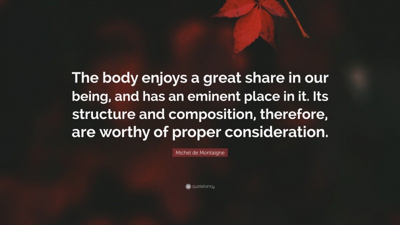 Michel de Montaigne Quote: “The body enjoys a great share in our being, and has an eminent place in it. Its structure and composition, therefore, are worthy of proper consideration.”