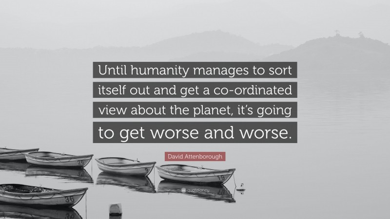 David Attenborough Quote: “Until humanity manages to sort itself out and get a co-ordinated view about the planet, it’s going to get worse and worse.”