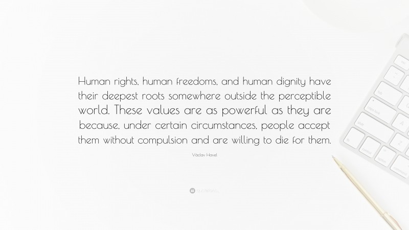 Václav Havel Quote: “Human rights, human freedoms, and human dignity have their deepest roots somewhere outside the perceptible world. These values are as powerful as they are because, under certain circumstances, people accept them without compulsion and are willing to die for them.”