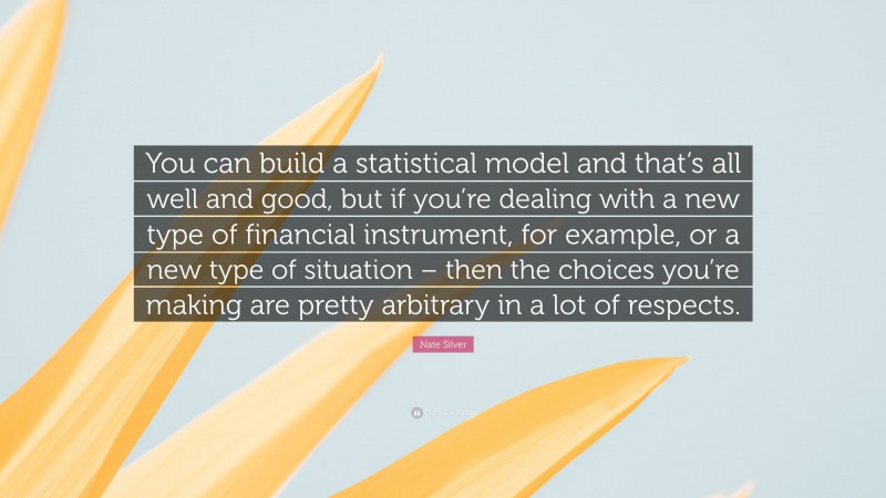 Nate Silver Quote: “You can build a statistical model and that’s all well and good, but if you’re dealing with a new type of financial instrument, for example, or a new type of situation – then the choices you’re making are pretty arbitrary in a lot of respects.”