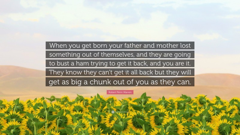 Robert Penn Warren Quote: “When you get born your father and mother lost something out of themselves, and they are going to bust a ham trying to get it back, and you are it. They know they can’t get it all back but they will get as big a chunk out of you as they can.”
