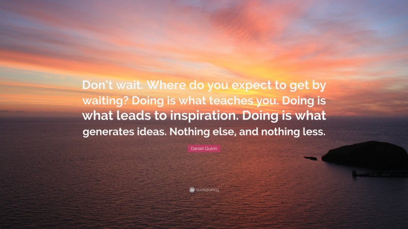 Daniel Quinn Quote: “Don’t wait. Where do you expect to get by waiting? Doing is what teaches you. Doing is what leads to inspiration. Doing is what generates ideas. Nothing else, and nothing less.”