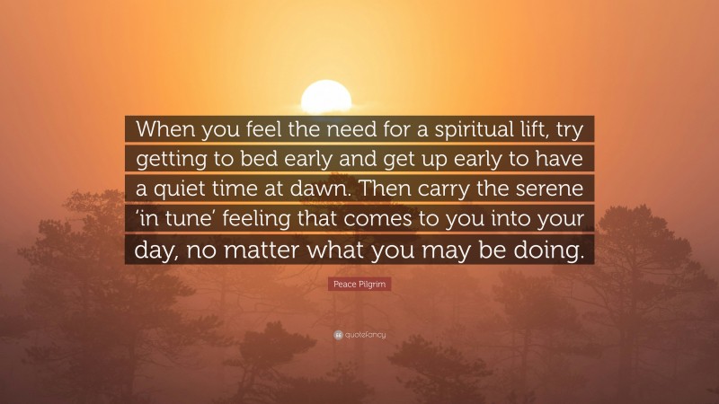 Peace Pilgrim Quote: “When you feel the need for a spiritual lift, try getting to bed early and get up early to have a quiet time at dawn. Then carry the serene ‘in tune’ feeling that comes to you into your day, no matter what you may be doing.”
