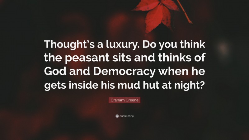 Graham Greene Quote: “Thought’s a luxury. Do you think the peasant sits and thinks of God and Democracy when he gets inside his mud hut at night?”