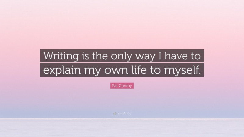 Pat Conroy Quote: “Writing is the only way I have to explain my own life to myself.”