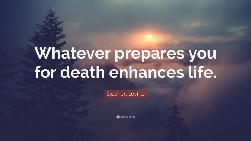 Stephen Levine Quote: “Whatever prepares you for death enhances life.”